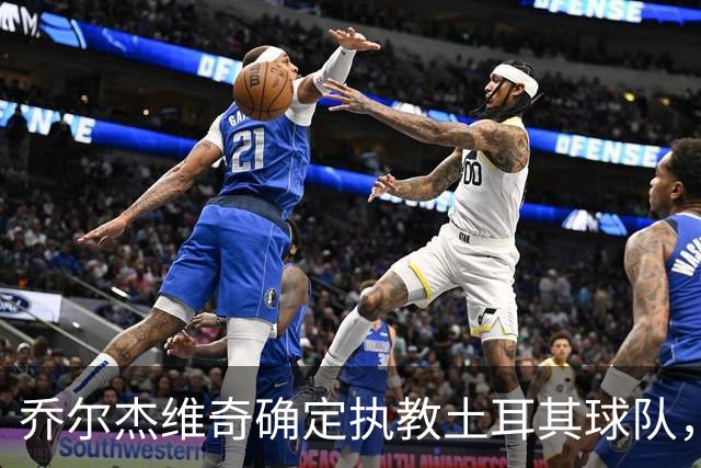 乔尔杰维奇确定执教土耳其球队，在中国男篮下课后 首度拿起教鞭！