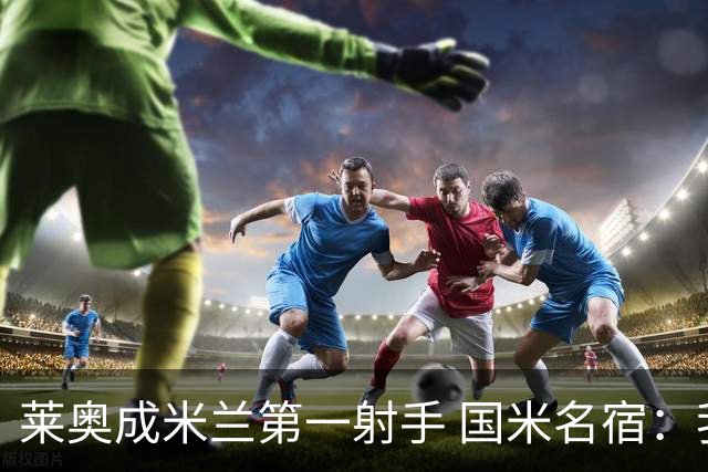 莱奥成米兰第一射手 国米名宿：我们缺少这样的球员